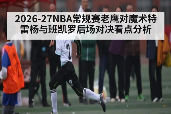 2026-27NBA常规赛老鹰对魔术特雷杨与班凯罗后场对决看点分析